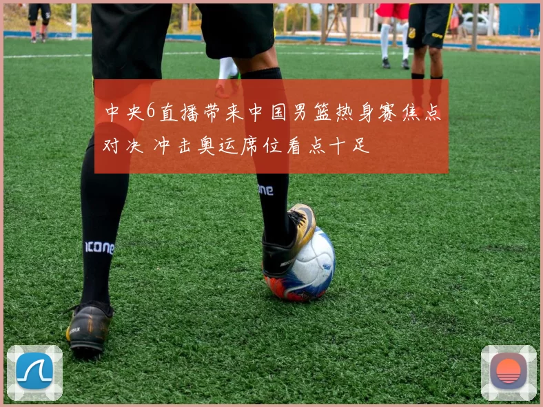 中央6直播带来中国男篮热身赛焦点对决 冲击奥运席位看点十足