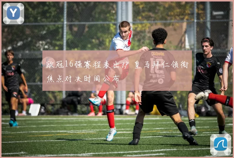 欧冠16强赛程表出炉 皇马拜仁领衔焦点对决时间公布