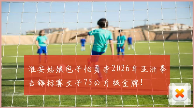 淮安姑娘包子怡勇夺2026年亚洲拳击锦标赛女子75公斤级金牌！