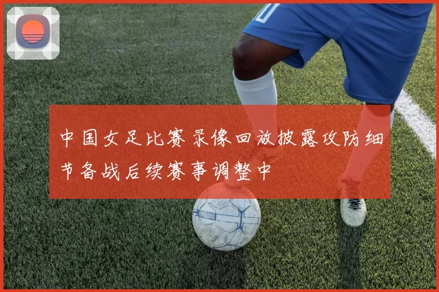 中国女足比赛录像回放披露攻防细节备战后续赛事调整中