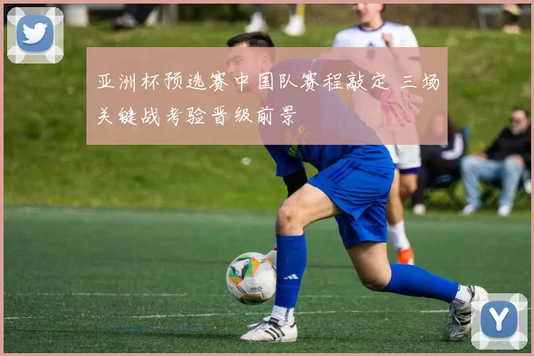 亚洲杯预选赛中国队赛程敲定 三场关键战考验晋级前景