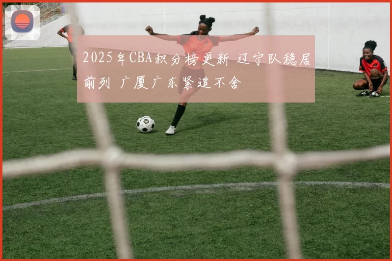 2025年CBA积分榜更新 辽宁队稳居前列 广厦广东紧追不舍