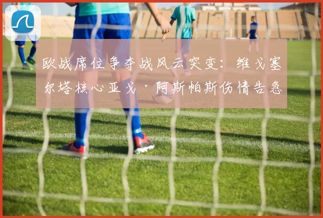 欧战席位争夺战风云突变：维戈塞尔塔核心亚戈·阿斯帕斯伤情告急，瓦伦西亚主场迎良机？