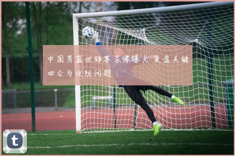 中国男篮世锦赛录像曝光 复盘关键回合与攻防问题