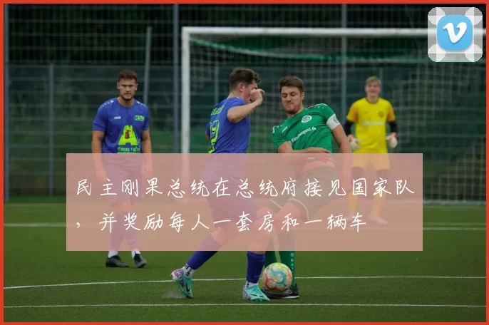 民主刚果总统在总统府接见国家队，并奖励每人一套房和一辆车