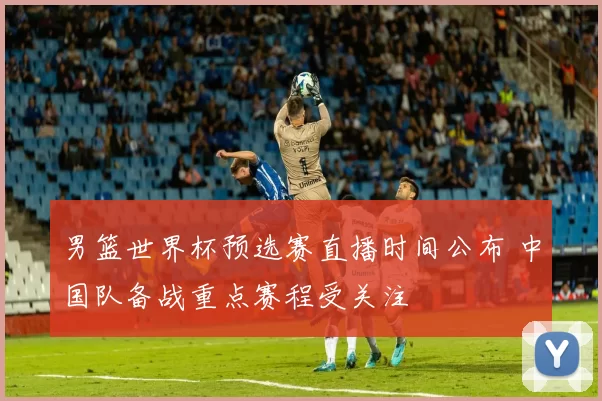 男篮世界杯预选赛直播时间公布 中国队备战重点赛程受关注