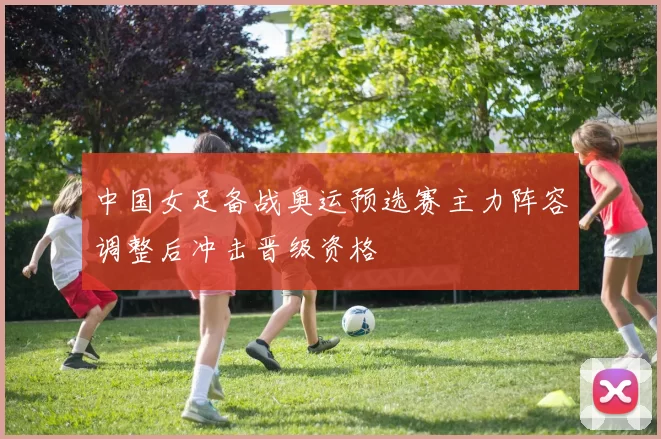 中国女足备战奥运预选赛主力阵容调整后冲击晋级资格