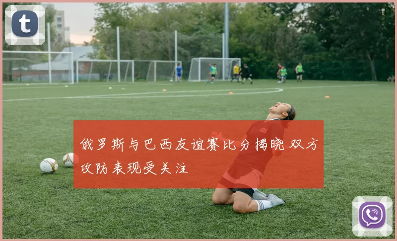 俄罗斯与巴西友谊赛比分揭晓 双方攻防表现受关注