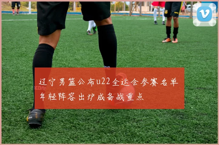 辽宁男篮公布u22全运会参赛名单 年轻阵容出炉成备战重点