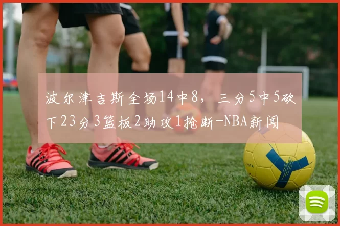波尔津吉斯全场14中8，三分5中5砍下23分3篮板2助攻1抢断-NBA新闻