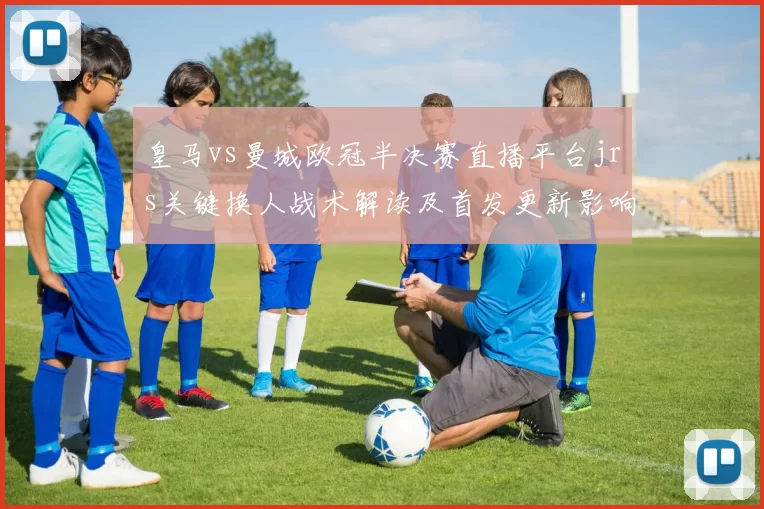 皇马vs曼城欧冠半决赛直播平台jrs关键换人战术解读及首发更新影响