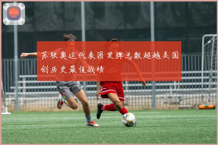 苏联奥运代表团奖牌总数超越美国创历史最佳战绩