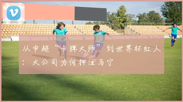 从中超“卡牌大师”到世界杯红人:大公司为何押注马宁