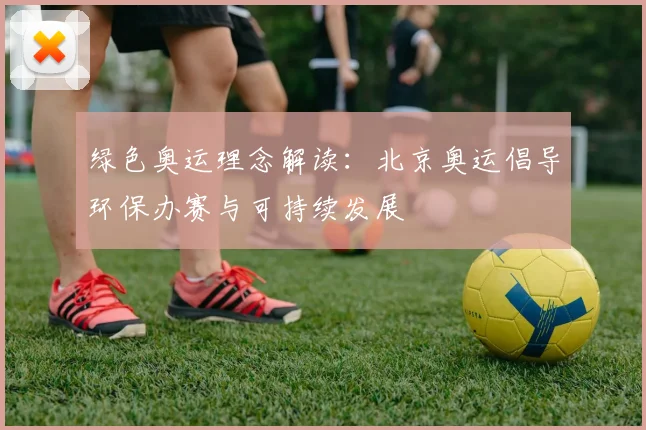 绿色奥运理念解读：北京奥运倡导环保办赛与可持续发展