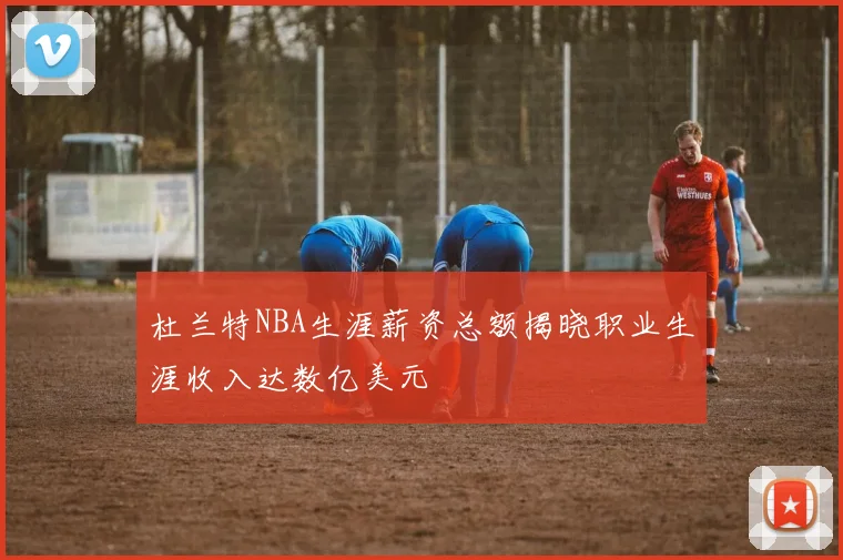 杜兰特NBA生涯薪资总额揭晓职业生涯收入达数亿美元
