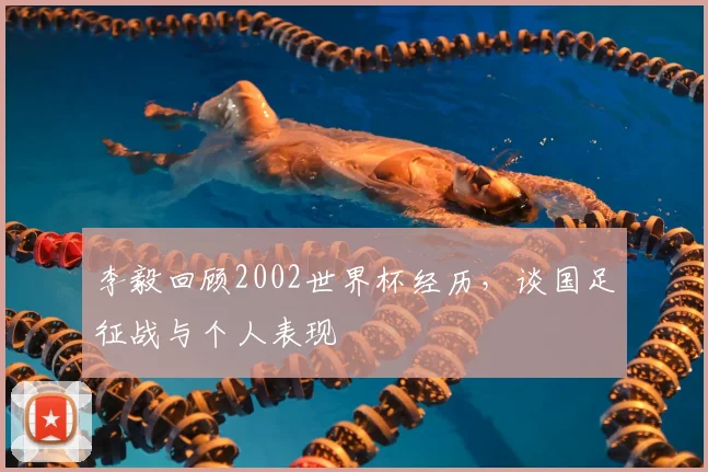 李毅回顾2002世界杯经历，谈国足征战与个人表现